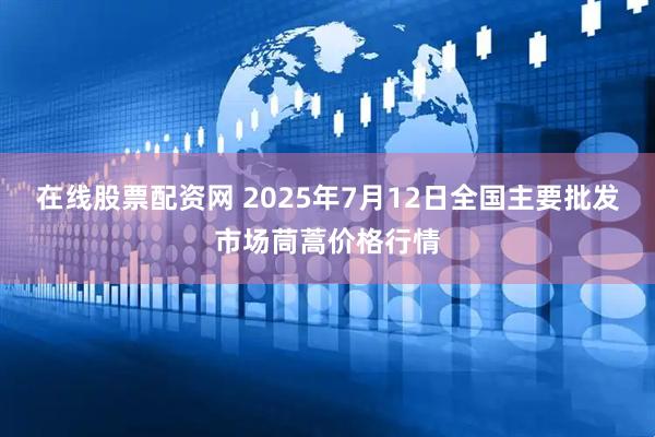 在线股票配资网 2025年7月12日全国主要批发市场茼蒿价格行情
