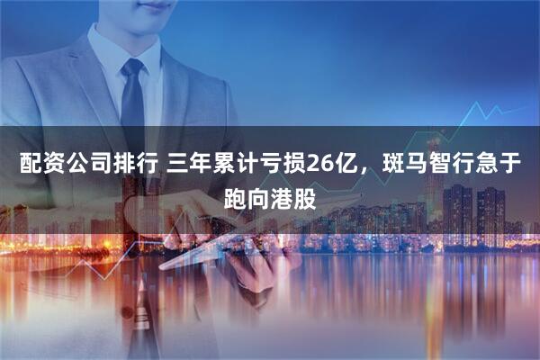 配资公司排行 三年累计亏损26亿，斑马智行急于跑向港股