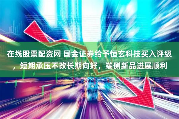 在线股票配资网 国金证券给予恒玄科技买入评级，短期承压不改长期向好，端侧新品进展顺利