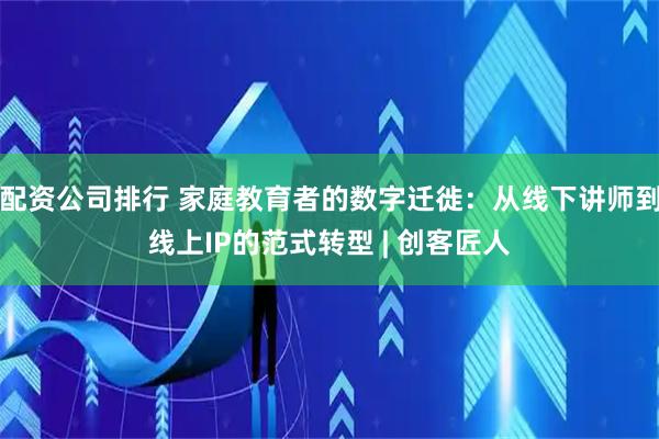 配资公司排行 家庭教育者的数字迁徙：从线下讲师到线上IP的范式转型 | 创客匠人
