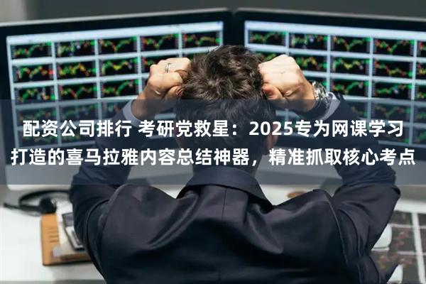 配资公司排行 考研党救星：2025专为网课学习打造的喜马拉雅内容总结神器，精准抓取核心考点