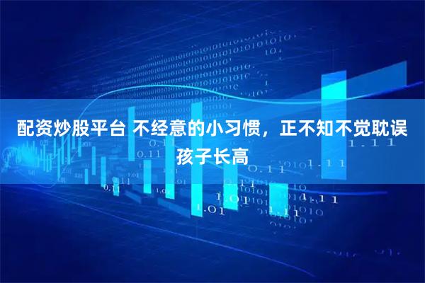 配资炒股平台 不经意的小习惯，正不知不觉耽误孩子长高