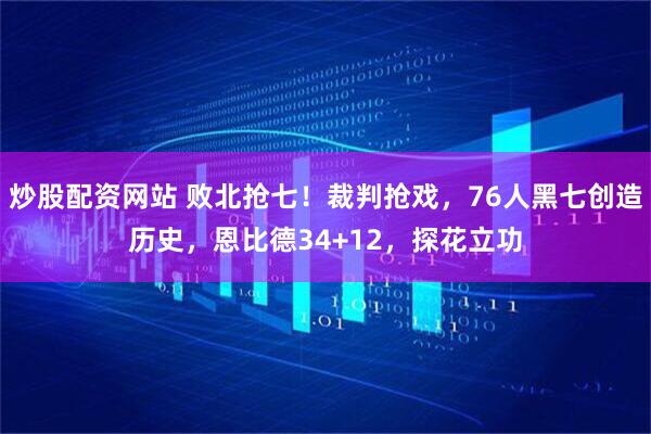 炒股配资网站 败北抢七！裁判抢戏，76人黑七创造历史，恩比德34+12，探花立功