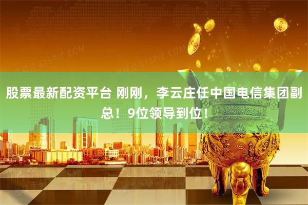 股票最新配资平台 刚刚，李云庄任中国电信集团副总！9位领导到位！