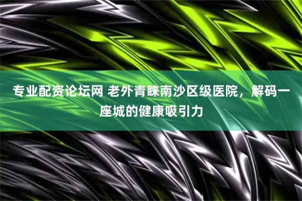 专业配资论坛网 老外青睐南沙区级医院，解码一座城的健康吸引力