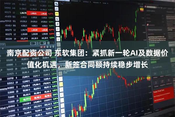 南京配资公司 东软集团：紧抓新一轮AI及数据价值化机遇，新签合同额持续稳步增长