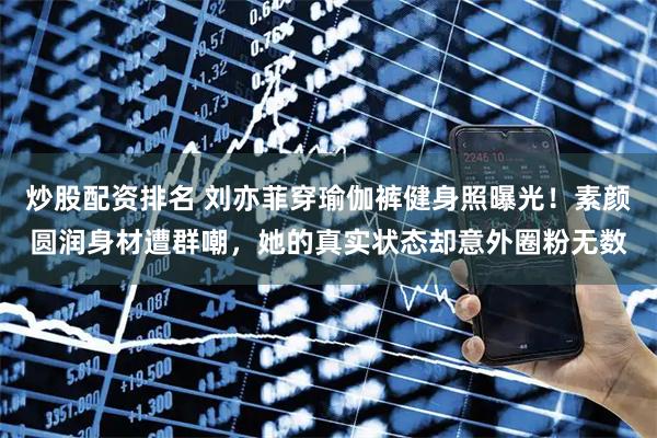 炒股配资排名 刘亦菲穿瑜伽裤健身照曝光！素颜圆润身材遭群嘲，她的真实状态却意外圈粉无数